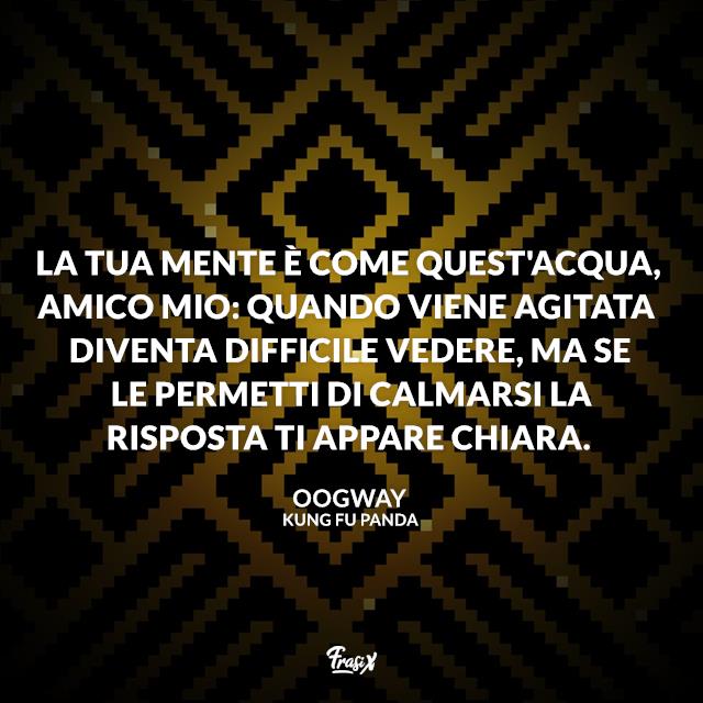 Kung Fu Panda frasi La tua mente è come quest'acqua, amico mio: quando viene agitata diventa difficile vedere, ma se le permetti di calmarsi la risposta ti appare chiara.