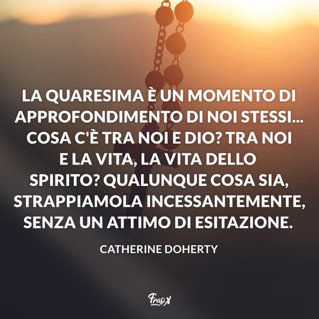 Frasi sulla Quaresima La Quaresima è un momento di approfondimento di noi stessi... Cosa c'è tra noi e Dio? Tra noi e la vita, la vita dello Spirito? Qualunque cosa sia, strappiamola incessantemente, senza un attimo di esitazione.
