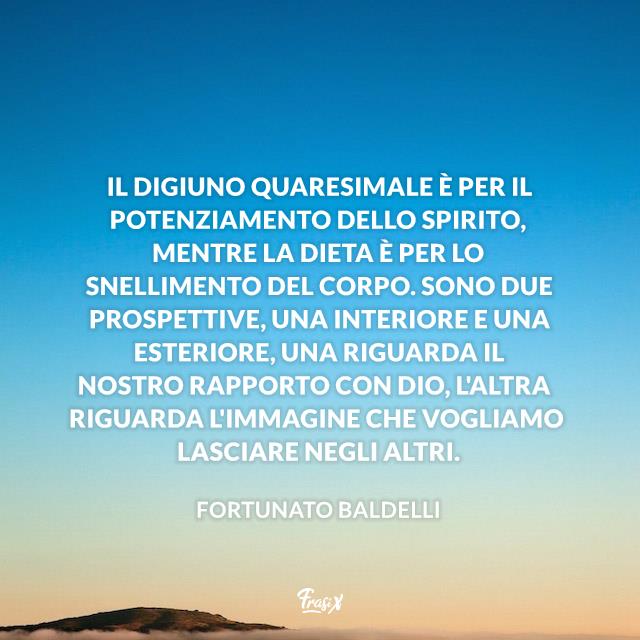 Frasi sulla Quaresima Il digiuno quaresimale è per il potenziamento dello spirito, mentre la dieta è per lo snellimento del corpo. Sono due prospettive, una interiore e una esteriore, una riguarda il nostro rapporto con Dio, l'altra riguarda l'immagine che vogliamo lasciare negli altri.