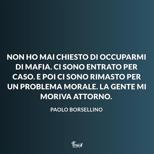 Frasi Paolo Borsellino Non ho mai chiesto di occuparmi di mafia. Ci sono entrato per caso. E poi ci sono rimasto per un problema morale. La gente mi moriva attorno.