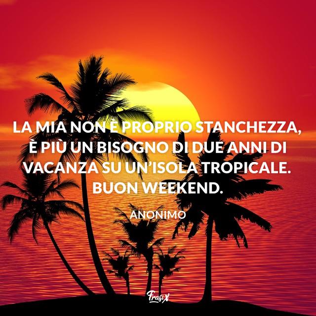 Buon Weekend La mia non è proprio stanchezza, è più un bisogno di due anni di vacanza su un’isola tropicale. Buon weekend.