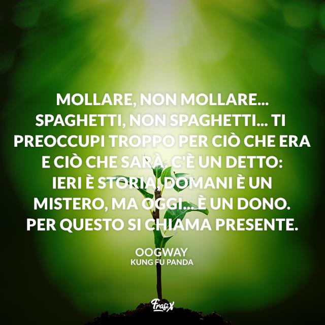 Kung Fu Panda frasi Mollare, non mollare... Spaghetti, non spaghetti... Ti preoccupi troppo per ciò che era e ciò che sarà. C'è un detto: ieri è storia, domani è un mistero, ma oggi... è un dono. Per questo si chiama presente.