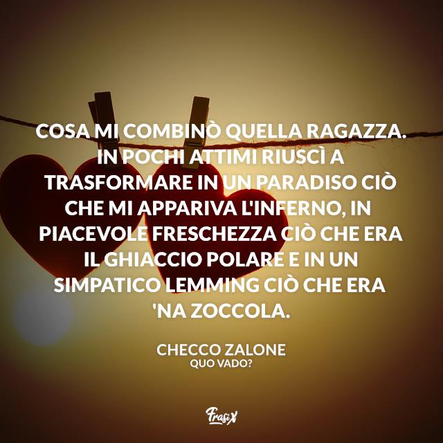 Frasi Quo Vado Cosa mi combinò quella ragazza. In pochi attimi riuscì a trasformare in un paradiso ciò che mi appariva l'inferno, in piacevole freschezza ciò che era il ghiaccio polare e in un simpatico lemming ciò che era 'na zoccola.