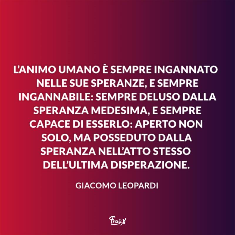 Frasi sulla speranza leopardi L’animo umano è sempre ingannato nelle sue speranze, e sempre ingannabile: sempre deluso dalla speranza medesima, e sempre capace di esserlo: aperto non solo, ma posseduto dalla speranza nell’atto stesso dell’ultima disperazione.