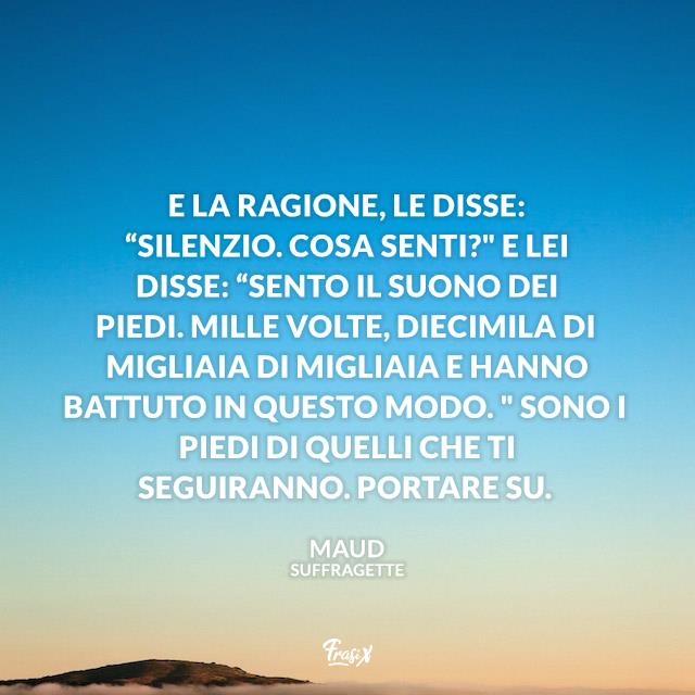 Frasi dal film Suffragette E la ragione, le disse: “Silenzio. Cosa senti?" E lei disse: “Sento il suono dei piedi. Mille volte, diecimila di migliaia di migliaia e hanno battuto in questo modo. " Sono i piedi di quelli che ti seguiranno. Portare su.