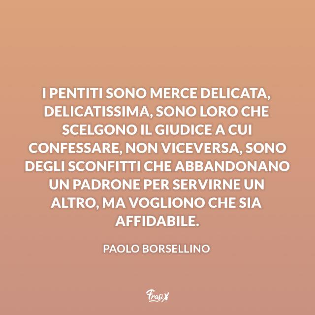 Frasi Paolo Borsellino I pentiti sono merce delicata, delicatissima, sono loro che scelgono il giudice a cui confessare, non viceversa, sono degli sconfitti che abbandonano un padrone per servirne un altro, ma vogliono che sia affidabile.