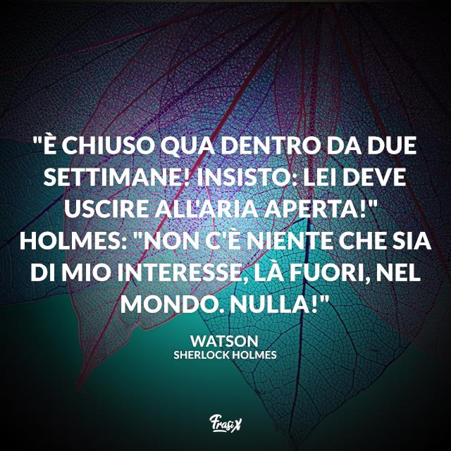 Frasi Sherlock Holmes È chiuso qua dentro da due settimane! Insisto: lei deve uscire all'aria aperta!" Holmes: "Non c'è niente che sia di mio interesse, là fuori, nel mondo. Nulla!"