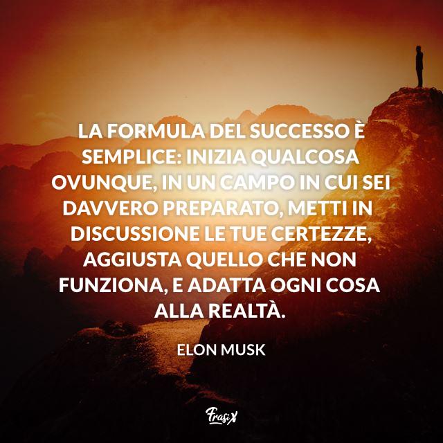 Frasi celebri Elon Musk La formula del successo è semplice: inizia qualcosa ovunque, in un campo in cui sei davvero preparato, metti in discussione le tue certezze, aggiusta quello che non funziona, e adatta ogni cosa alla realtà.