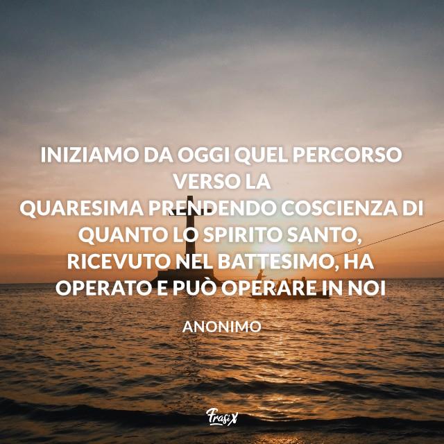 Frasi sulla Quaresima Iniziamo da oggi quel percorso verso la Quaresima prendendo coscienza di quanto lo Spirito Santo, ricevuto nel Battesimo, ha operato e può operare in noi