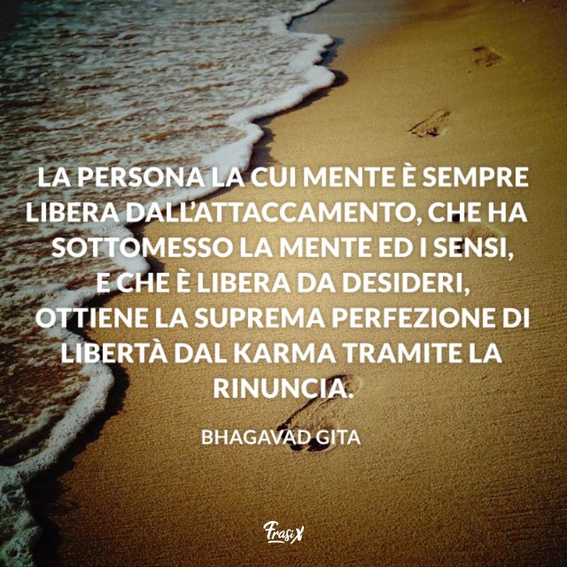Frasi sul karma attaccamento La persona la cui mente è sempre libera dall’attaccamento, che ha sottomesso la mente ed i sensi, e che è libera da desideri, ottiene la suprema perfezione di libertà dal karma tramite la rinuncia.