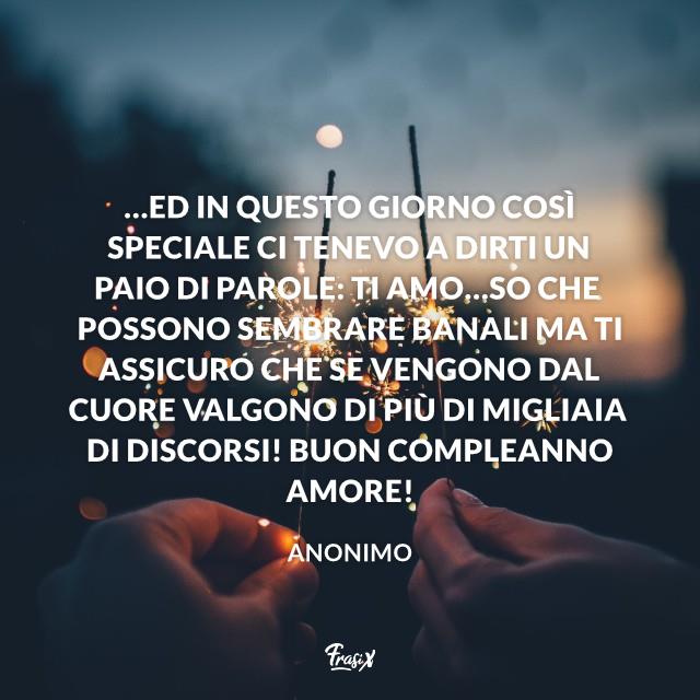 Frasi compleanno 20 …Ed in questo giorno così speciale ci tenevo a dirti un paio di parole: TI AMO…So che possono sembrare banali ma ti assicuro che se vengono dal cuore valgono di più di migliaia di discorsi! Buon compleanno amore!