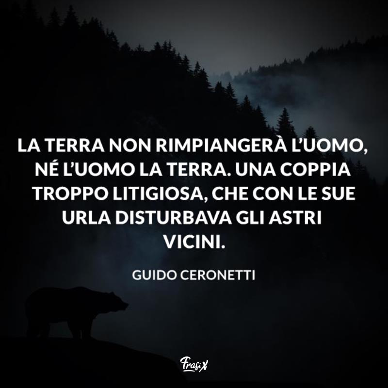 Frasi sulla terra ceronetti La Terra non rimpiangerà l’uomo, né l’Uomo la terra. Una coppia troppo litigiosa, che con le sue urla disturbava gli astri vicini.