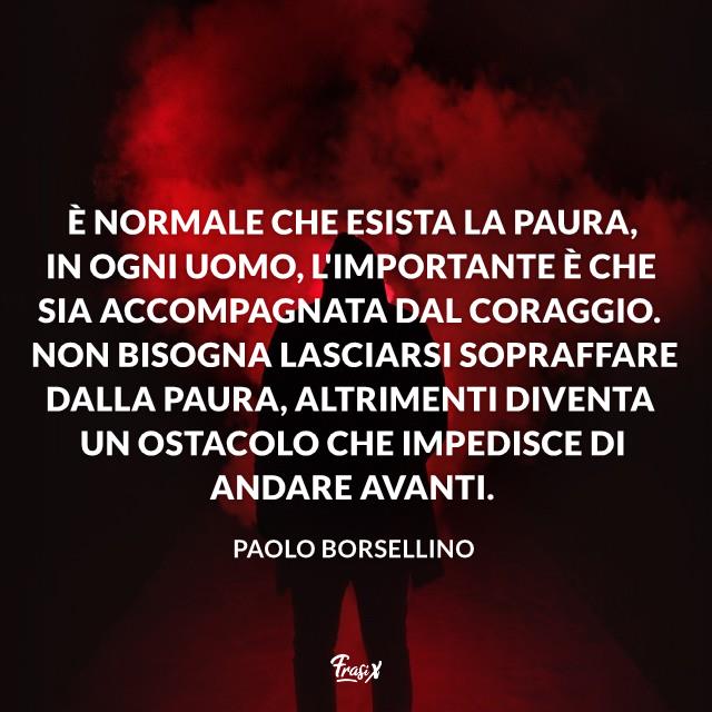 Frasi di Borsellino È normale che esista la paura, in ogni uomo, l'importante è che sia accompagnata dal coraggio. Non bisogna lasciarsi sopraffare dalla paura, altrimenti diventa un ostacolo che impedisce di andare avanti.