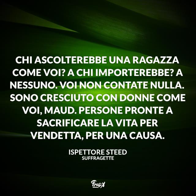 Frasi dal film Suffragette Chi ascolterebbe una ragazza come voi? A chi importerebbe? A nessuno. Voi non contate nulla. Sono cresciuto con donne come voi, Maud. Persone pronte a sacrificare la vita per vendetta, per una causa.