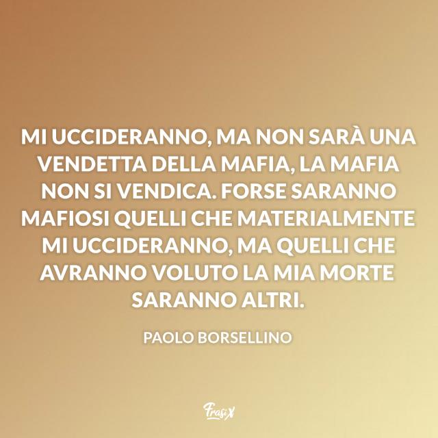 Frasi Borsellino Mi uccideranno, ma non sarà una vendetta della mafia, la mafia non si vendica. Forse saranno mafiosi quelli che materialmente mi uccideranno, ma quelli che avranno voluto la mia morte saranno altri.