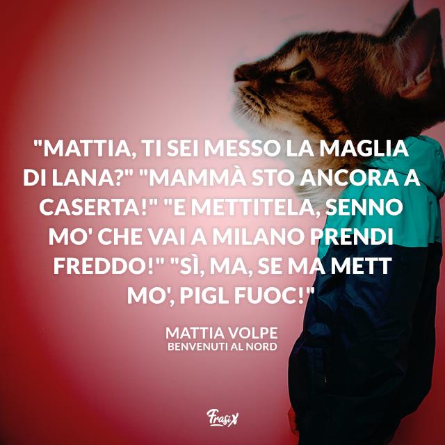 Frasi Benvenuti al Nord "Mattia, ti sei messo la maglia di lana?" "Mammà sto ancora a Caserta!" "E mettitela, senno mo' che vai a Milano prendi freddo!" "Sì, ma, se ma mett mo', pigl fuoc!"