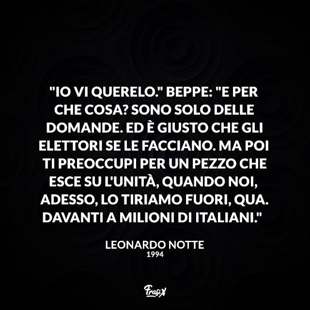 Frasi serie tv 1994 "Io vi querelo." Beppe: "E per che cosa? Sono solo delle domande. Ed è giusto che gli elettori se le facciano. Ma poi ti preoccupi per un pezzo che esce su L'Unità, quando noi, adesso, lo tiriamo fuori, qua. Davanti a milioni di italiani."