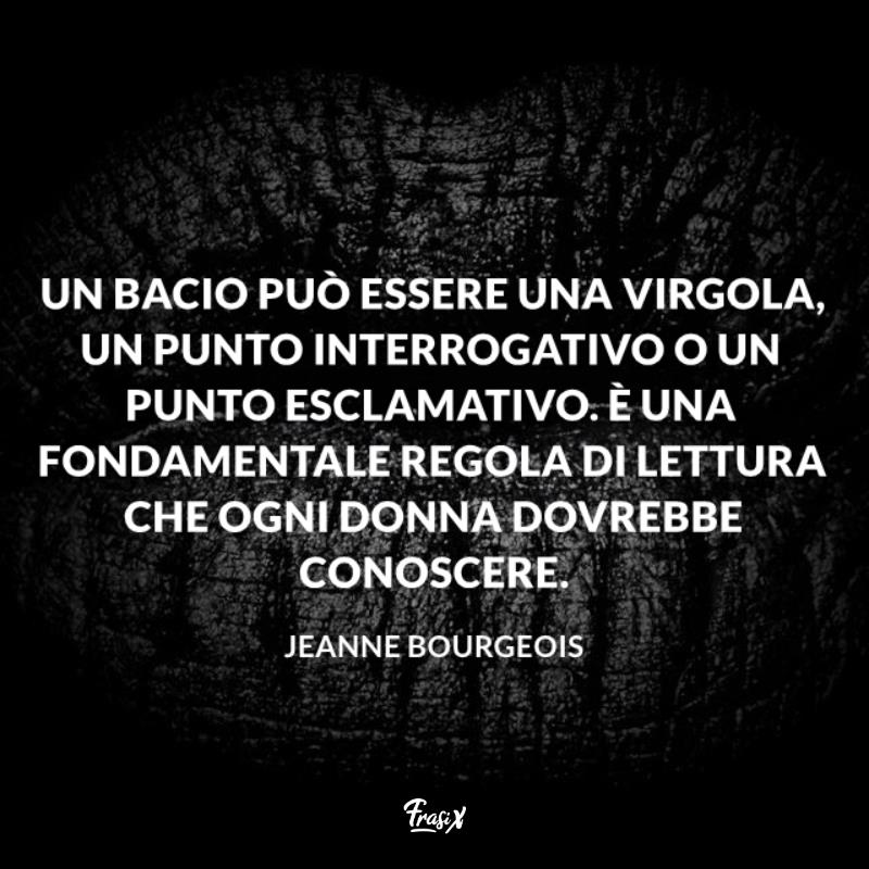 Frasi sui baci più belli Jeanne Immagine con citazione Jeanne Un bacio può essere una virgola, un punto interrogativo o un punto esclamativo. È una fondamentale regola di lettura che ogni donna dovrebbe conoscere.
