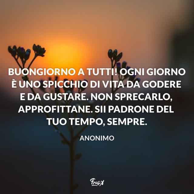 Buongiorno a tutti Buongiorno a tutti! Ogni giorno è uno spicchio di vita da godere e da gustare. Non sprecarlo, approfittane. Sii padrone del tuo tempo, sempre.