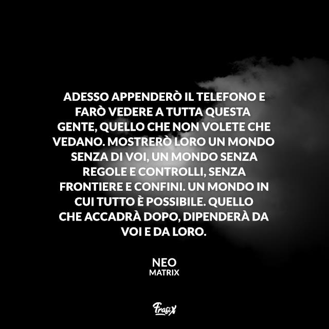 Frasi Matrix Adesso appenderò il telefono e farò vedere a tutta questa gente, quello che non volete che vedano. Mostrerò loro un mondo senza di voi, un mondo senza regole e controlli, senza frontiere e confini. Un mondo in cui tutto è possibile. Quello che accadrà dopo, dipenderà da voi e da loro.