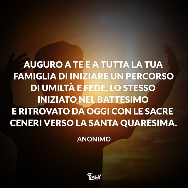 Frasi sulla Quaresima Auguro a te e a tutta la tua famiglia di iniziare un percorso di umiltà e fede, lo stesso iniziato nel battesimo e ritrovato da oggi con le Sacre Ceneri verso la Santa Quaresima.