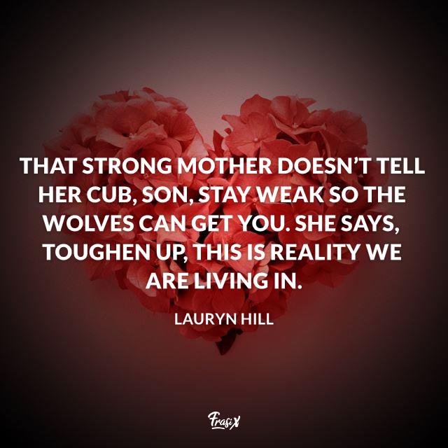 Frasi mamma in inglese That strong mother doesn’t tell her cub, Son, stay weak so the wolves can get you. She says, Toughen up, this is reality we are living in.