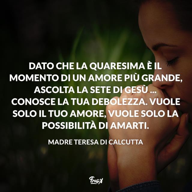 Frasi sulla Quaresima Dato che la Quaresima è il momento di un amore più grande, ascolta la sete di Gesù ... Conosce la tua debolezza. Vuole solo il tuo amore, vuole solo la possibilità di amarti.