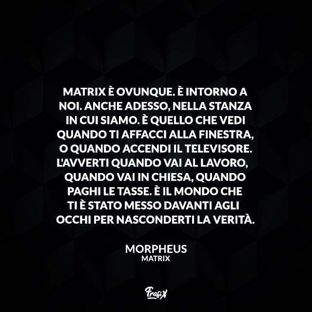Frasi Matrix Matrix è ovunque. È intorno a noi. Anche adesso, nella stanza in cui siamo. È quello che vedi quando ti affacci alla finestra, o quando accendi il televisore. L'avverti quando vai al lavoro, quando vai in chiesa, quando paghi le tasse. È il mondo che ti è stato messo davanti agli occhi per nasconderti la verità.