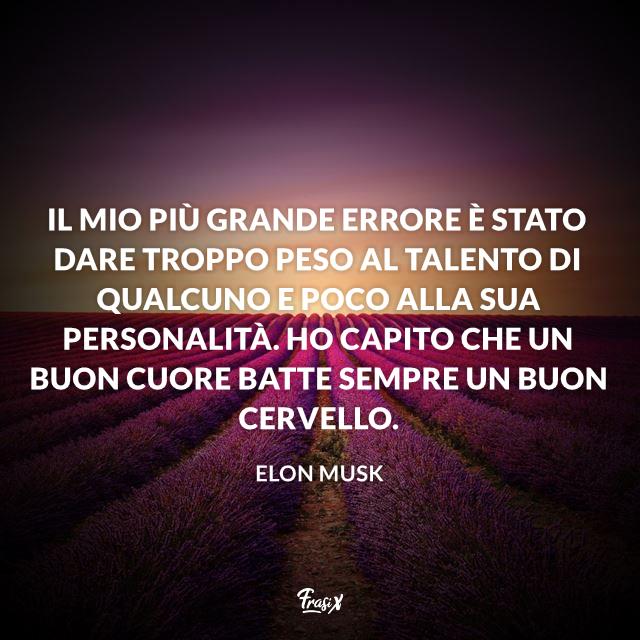 Frasi celebri Elon Musk Il mio più grande errore è stato dare troppo peso al talento di qualcuno e poco alla sua personalità. Ho capito che un buon cuore batte sempre un buon cervello.
