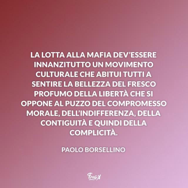 Frasi di Paolo Borsellino La lotta alla mafia dev’essere innanzitutto un movimento culturale che abitui tutti a sentire la bellezza del fresco profumo della libertà che si oppone al puzzo del compromesso morale, dell’indifferenza, della contiguità e quindi della complicità.